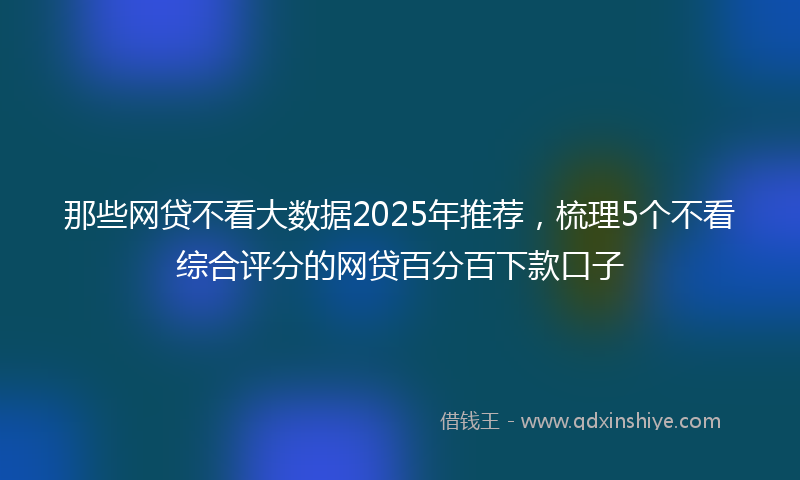 那些网贷不看大数据2025年推荐，梳理5个不看综合评分的网贷百分百下款口子
