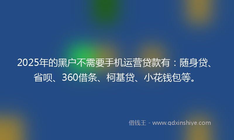 2025年的黑户不需要手机运营贷款有：随身贷、省呗、360借条、柯基贷、小花钱包等。