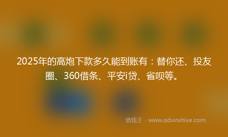 2025年的高炮下款多久能到账有：替你还、投友圈、360借条、平安i贷、省呗等。