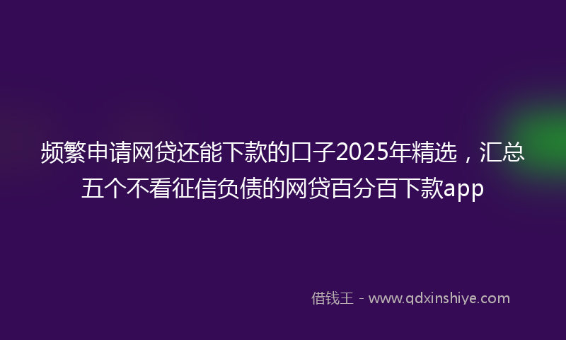 频繁申请网贷还能下款的口子2025年精选，汇总五个不看征信负债的网贷百分百下款app