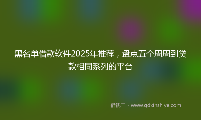 黑名单借款软件2025年推荐，盘点五个周周到贷款相同系列的平台