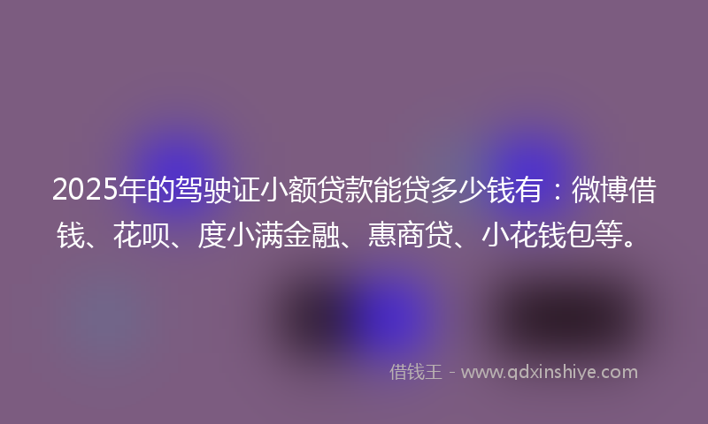 2025年的驾驶证小额贷款能贷多少钱有：微博借钱、花呗、度小满金融、惠商贷、小花钱包等。