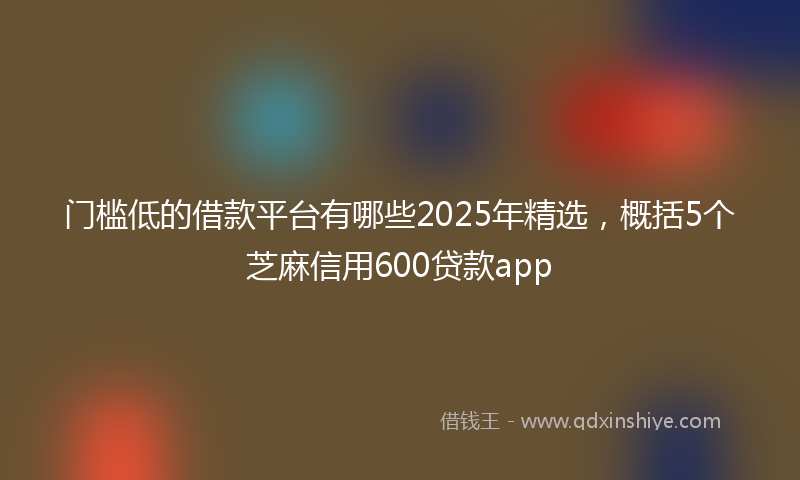 门槛低的借款平台有哪些2025年精选，概括5个芝麻信用600贷款app