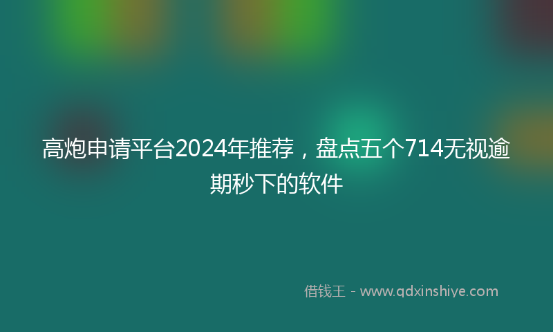 高炮申请平台2024年推荐，盘点五个714无视逾期秒下的软件