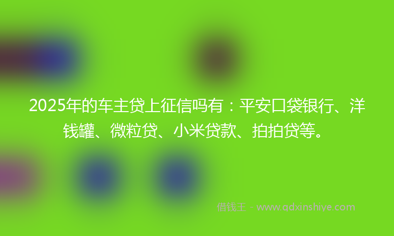 2025年的车主贷上征信吗有：平安口袋银行、洋钱罐、微粒贷、小米贷款、拍拍贷等。