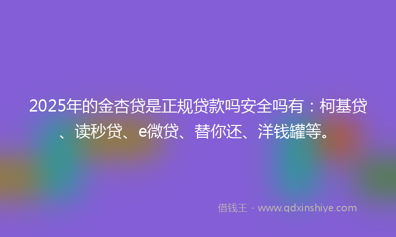 2025年的金杏贷是正规贷款吗安全吗有：柯基贷、读秒贷、e微贷、替你还、洋钱罐等。