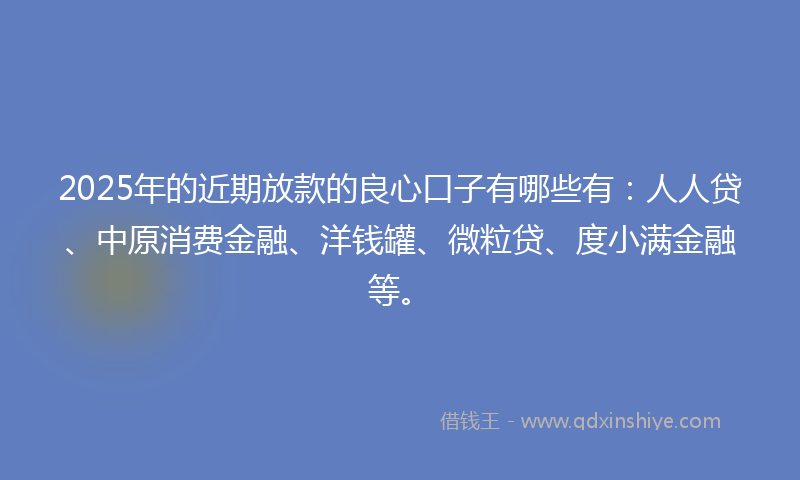 2025年的近期放款的良心口子有哪些有：人人贷、中原消费金融、洋钱罐、微粒贷、度小满金融等。