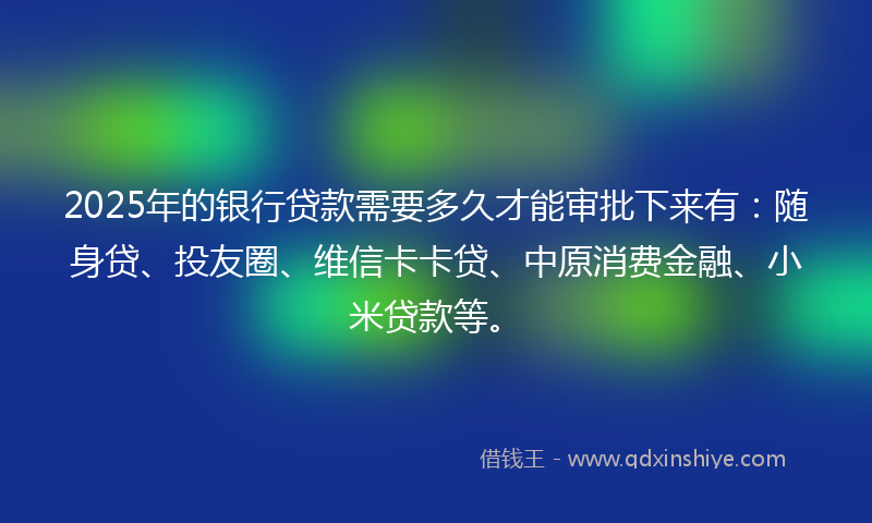2025年的银行贷款需要多久才能审批下来有：随身贷、投友圈、维信卡卡贷、中原消费金融、小米贷款等。