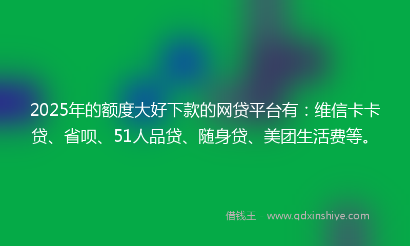 2025年的额度大好下款的网贷平台有：维信卡卡贷、省呗、51人品贷、随身贷、美团生活费等。