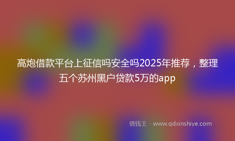 高炮借款平台上征信吗安全吗2025年推荐，整理五个苏州黑户贷款5万的app