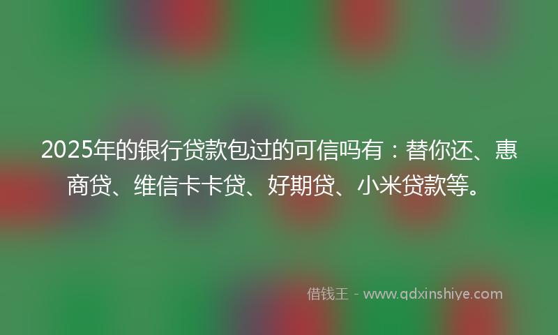 2025年的银行贷款包过的可信吗有：替你还、惠商贷、维信卡卡贷、好期贷、小米贷款等。