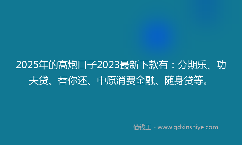 2025年的高炮口子2023最新下款有：分期乐、功夫贷、替你还、中原消费金融、随身贷等。