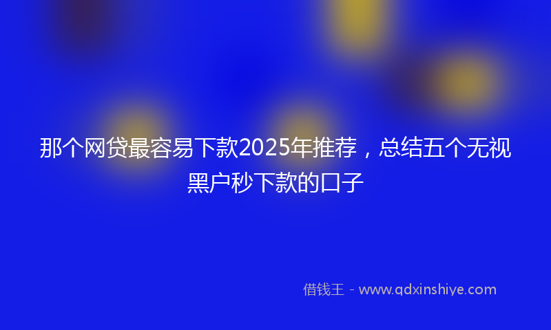 那个网贷最容易下款2025年推荐，总结五个无视黑户秒下款的口子