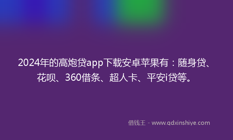 2024年的高炮贷app下载安卓苹果有：随身贷、花呗、360借条、超人卡、平安i贷等。