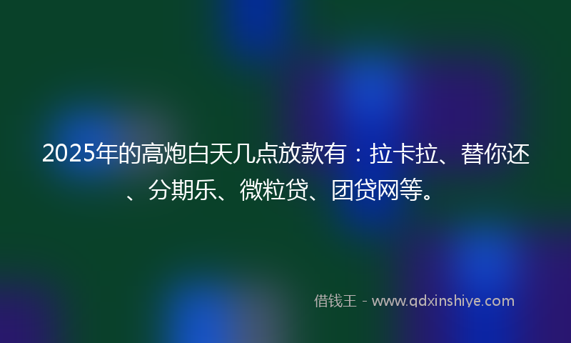 2025年的高炮白天几点放款有：拉卡拉、替你还、分期乐、微粒贷、团贷网等。