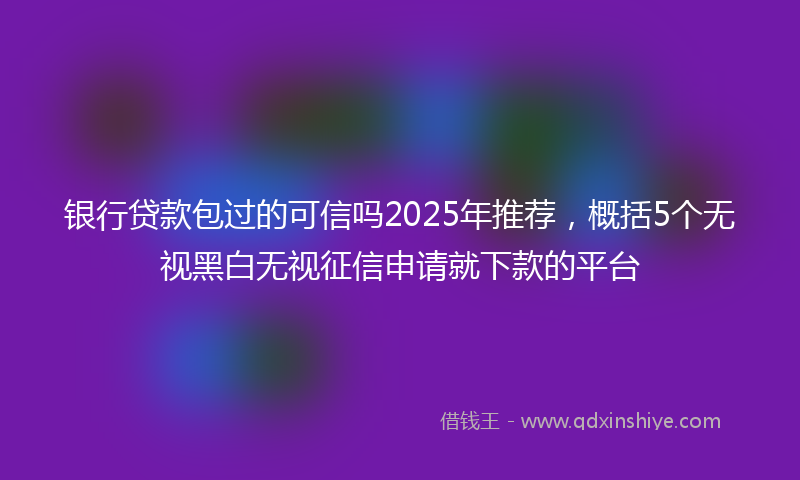 银行贷款包过的可信吗2025年推荐，概括5个无视黑白无视征信申请就下款的平台