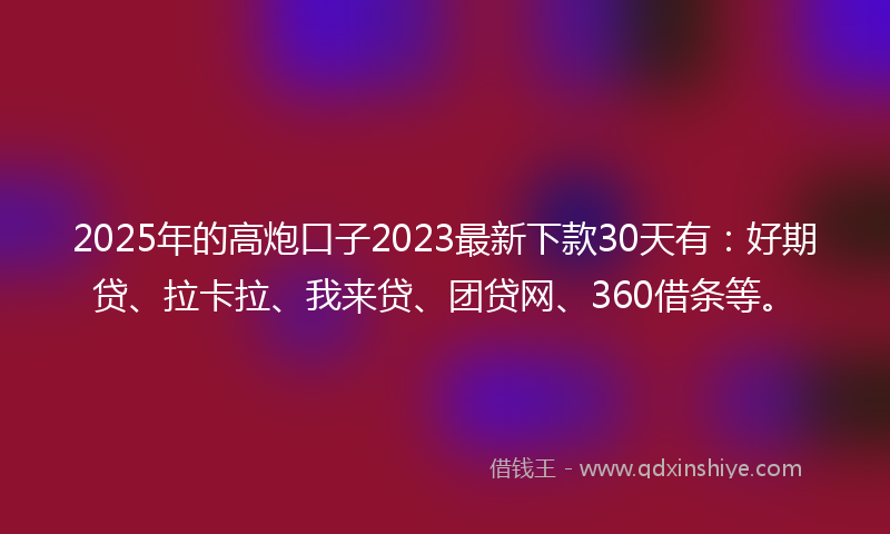 2025年的高炮口子2023最新下款30天有：好期贷、拉卡拉、我来贷、团贷网、360借条等。