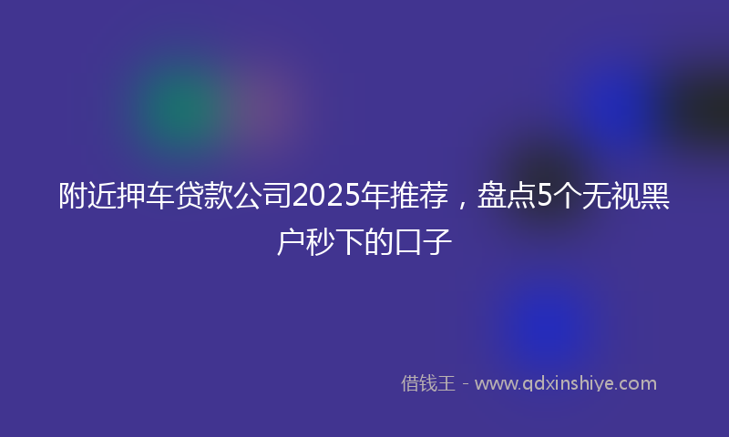 附近押车贷款公司2025年推荐，盘点5个无视黑户秒下的口子