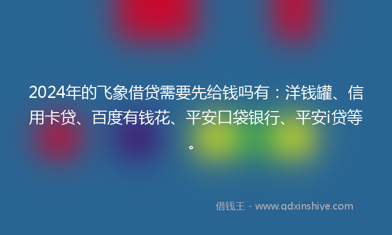 2024年的飞象借贷需要先给钱吗有：洋钱罐、信用卡贷、百度有钱花、平安口袋银行、平安i贷等。