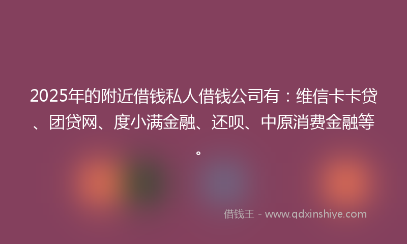 2025年的附近借钱私人借钱公司有：维信卡卡贷、团贷网、度小满金融、还呗、中原消费金融等。