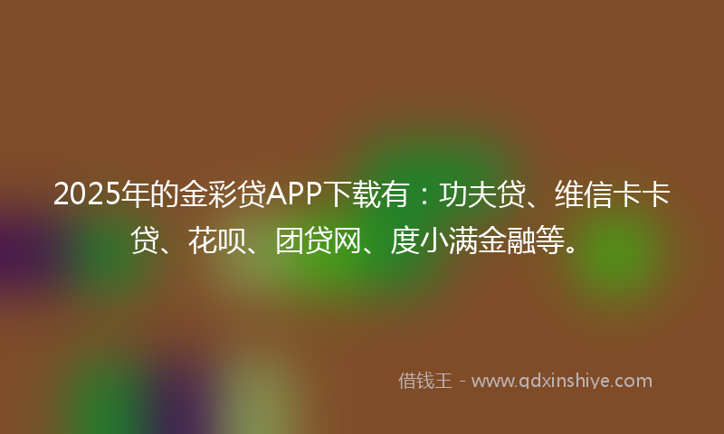 2025年的金彩贷APP下载有：功夫贷、维信卡卡贷、花呗、团贷网、度小满金融等。