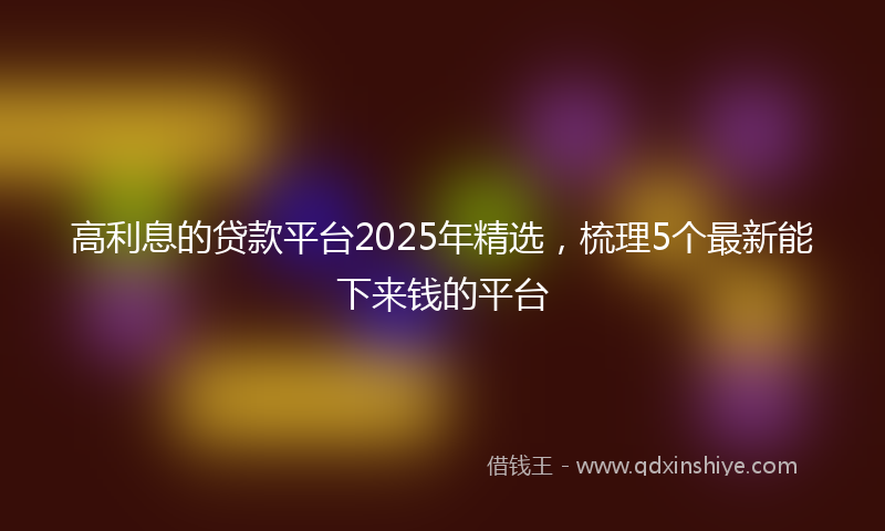 高利息的贷款平台2025年精选，梳理5个最新能下来钱的平台