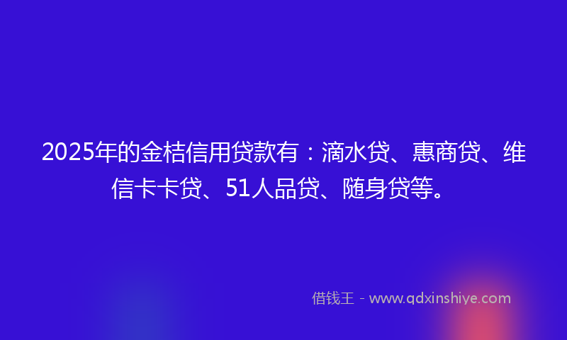 2025年的金桔信用贷款有：滴水贷、惠商贷、维信卡卡贷、51人品贷、随身贷等。