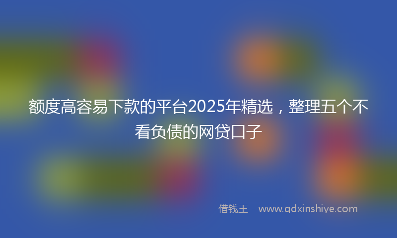 额度高容易下款的平台2025年精选，整理五个不看负债的网贷口子