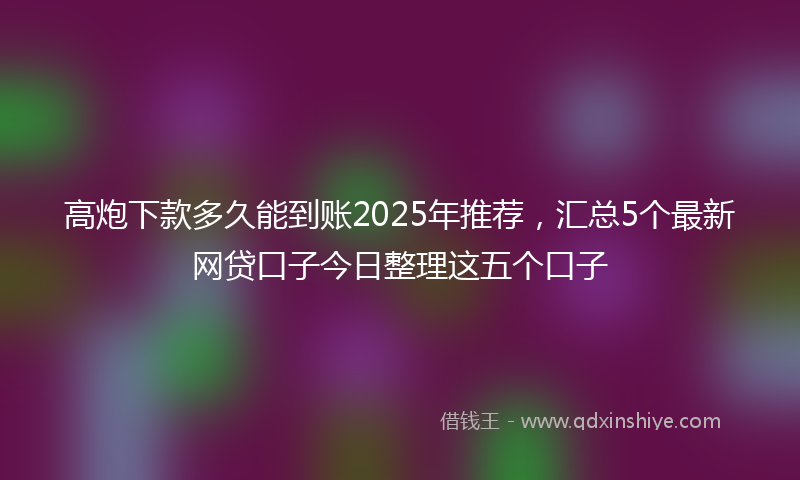 高炮下款多久能到账2025年推荐，汇总5个最新网贷口子今日整理这五个口子