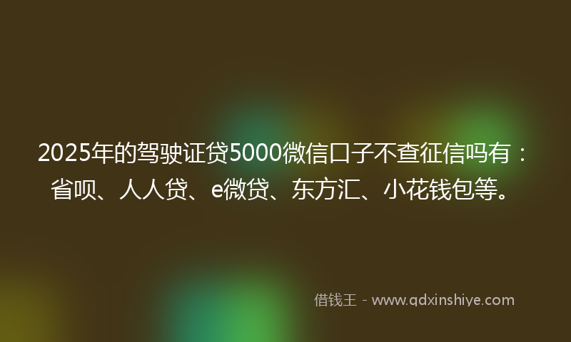 2025年的驾驶证贷5000微信口子不查征信吗有：省呗、人人贷、e微贷、东方汇、小花钱包等。