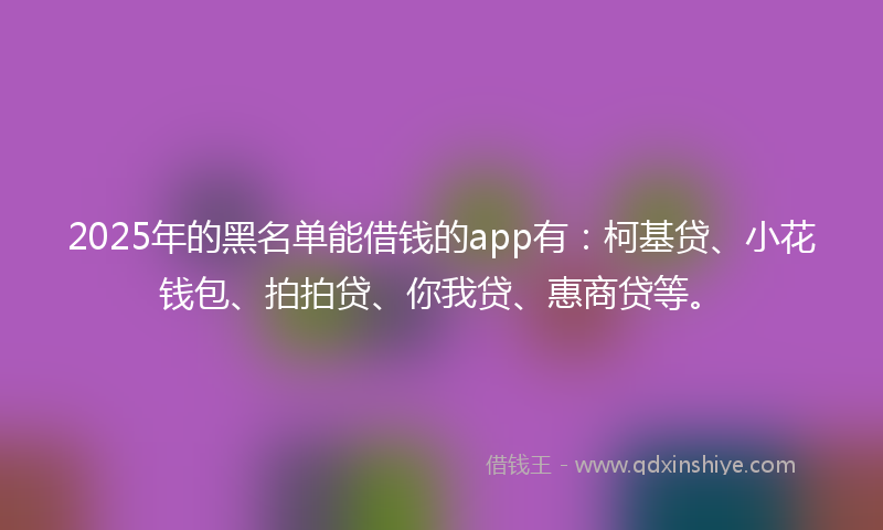 2025年的黑名单能借钱的app有：柯基贷、小花钱包、拍拍贷、你我贷、惠商贷等。