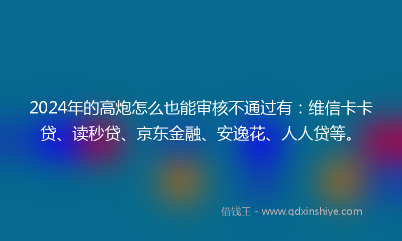 2024年的高炮怎么也能审核不通过有：维信卡卡贷、读秒贷、京东金融、安逸花、人人贷等。