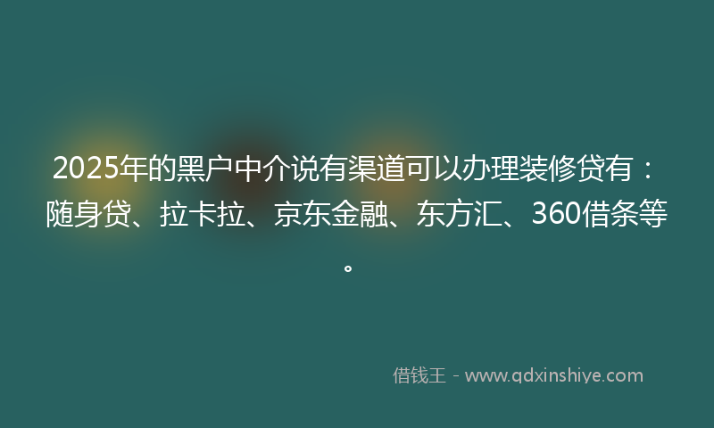 2025年的黑户中介说有渠道可以办理装修贷有：随身贷、拉卡拉、京东金融、东方汇、360借条等。