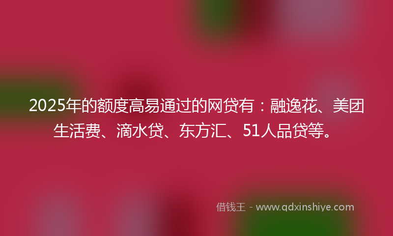 2025年的额度高易通过的网贷有：融逸花、美团生活费、滴水贷、东方汇、51人品贷等。