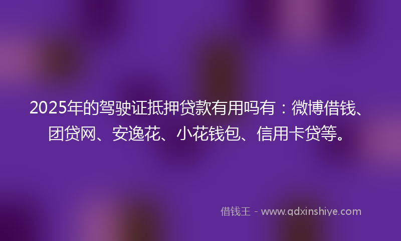2025年的驾驶证抵押贷款有用吗有：微博借钱、团贷网、安逸花、小花钱包、信用卡贷等。