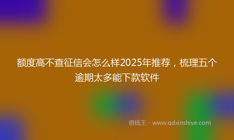 额度高不查征信会怎么样2025年推荐，梳理五个逾期太多能下款软件