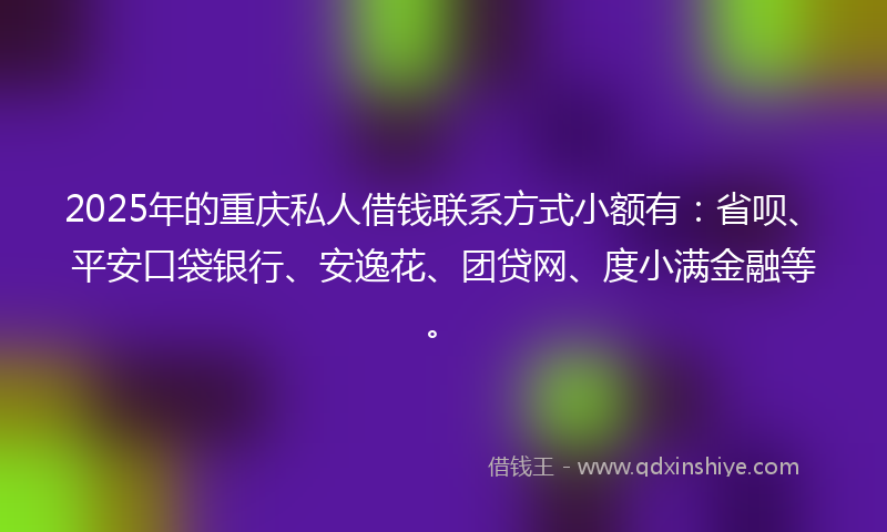 2025年的重庆私人借钱联系方式小额有：省呗、平安口袋银行、安逸花、团贷网、度小满金融等。
