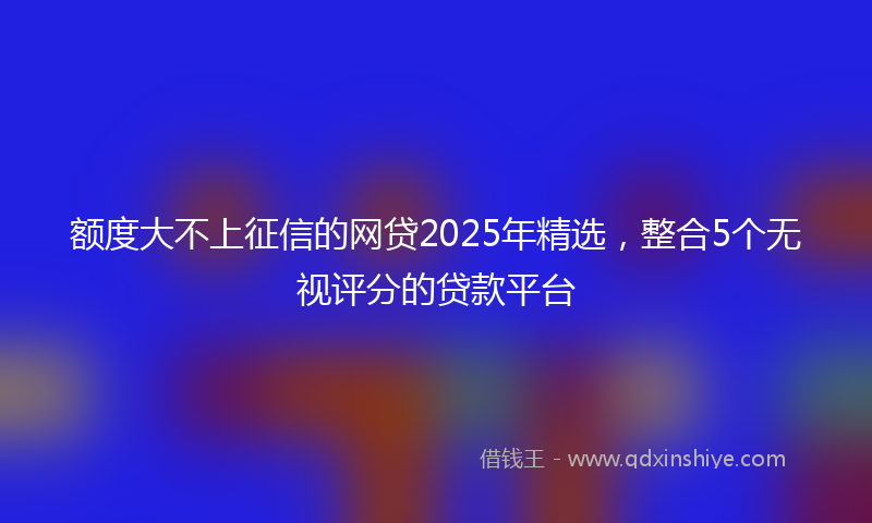 额度大不上征信的网贷2025年精选，整合5个无视评分的贷款平台