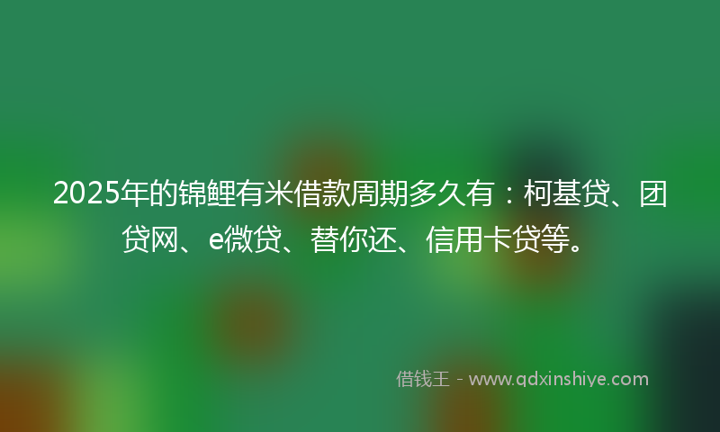 2025年的锦鲤有米借款周期多久有：柯基贷、团贷网、e微贷、替你还、信用卡贷等。