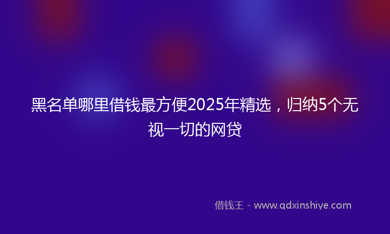 黑名单哪里借钱最方便2025年精选，归纳5个无视一切的网贷