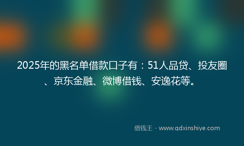 2025年的黑名单借款口子有：51人品贷、投友圈、京东金融、微博借钱、安逸花等。