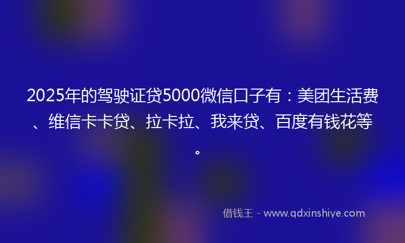 2025年的驾驶证贷5000微信口子有：美团生活费、维信卡卡贷、拉卡拉、我来贷、百度有钱花等。
