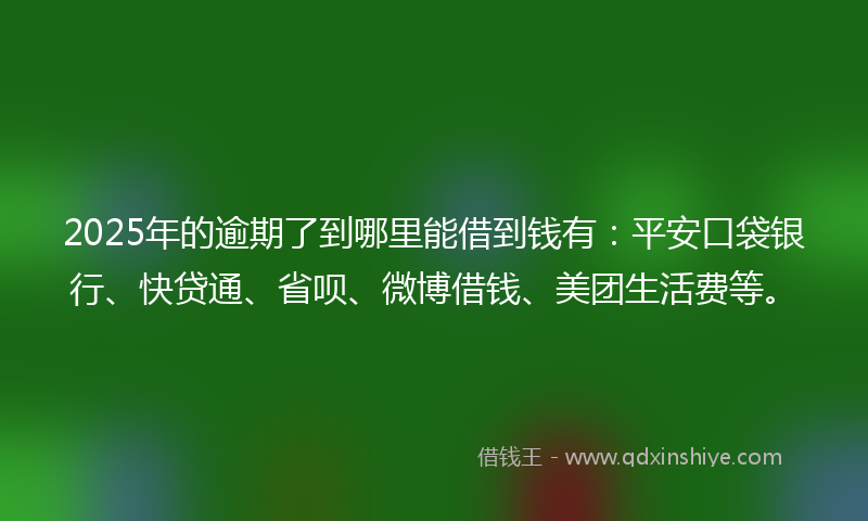 2025年的逾期了到哪里能借到钱有：平安口袋银行、快贷通、省呗、微博借钱、美团生活费等。