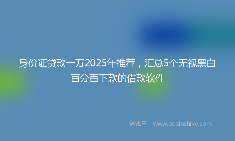 身份证贷款一万2025年推荐，汇总5个无视黑白百分百下款的借款软件