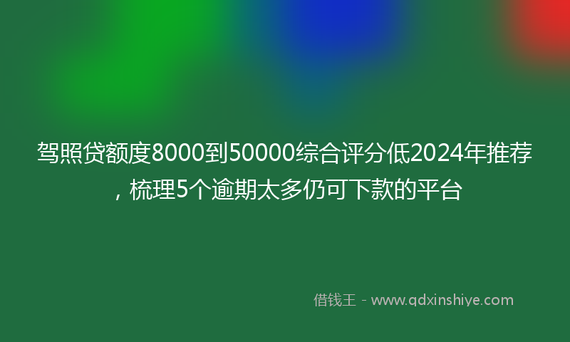 驾照贷额度8000到50000综合评分低2024年推荐，梳理5个逾期太多仍可下款的平台