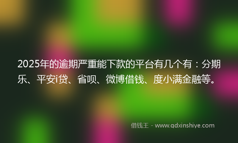 2025年的逾期严重能下款的平台有几个有：分期乐、平安i贷、省呗、微博借钱、度小满金融等。