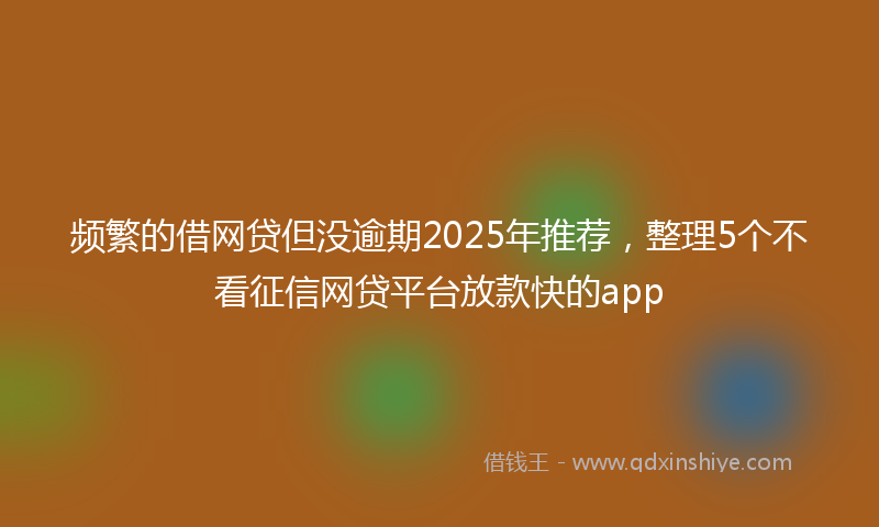 频繁的借网贷但没逾期2025年推荐，整理5个不看征信网贷平台放款快的app