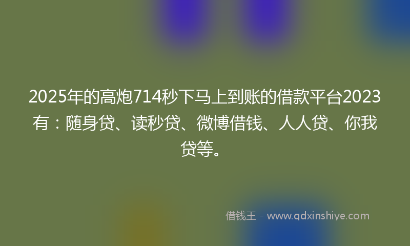 2025年的高炮714秒下马上到账的借款平台2023有：随身贷、读秒贷、微博借钱、人人贷、你我贷等。