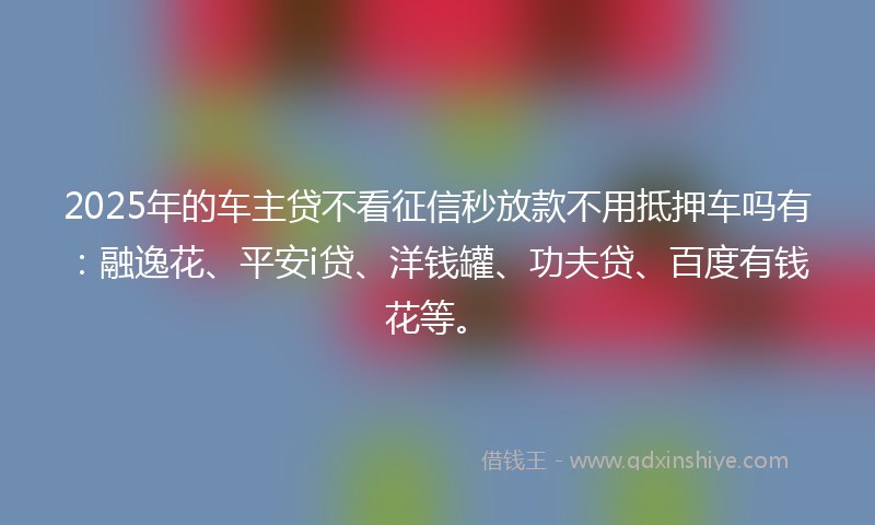 2025年的车主贷不看征信秒放款不用抵押车吗有：融逸花、平安i贷、洋钱罐、功夫贷、百度有钱花等。