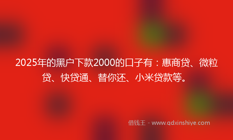 2025年的黑户下款2000的口子有：惠商贷、微粒贷、快贷通、替你还、小米贷款等。